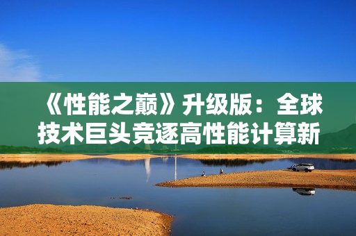 《性能之巔》升級版:全球技術(shù)巨頭競逐高性能計算新探索 《性能之巔》升級版:全球技術(shù)巨頭競逐高性能計算新探索