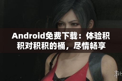 Android免費(fèi)下載:體驗(yàn)積積對(duì)積積的桶,盡情暢享 Android免費(fèi)下載:體驗(yàn)積積對(duì)積積的桶,盡情暢享
