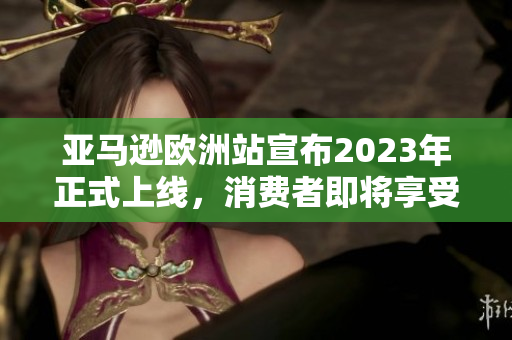 亞馬遜歐洲站宣布2023年正式上線，消費(fèi)者即將享受更便捷的海外購物體驗(yàn)