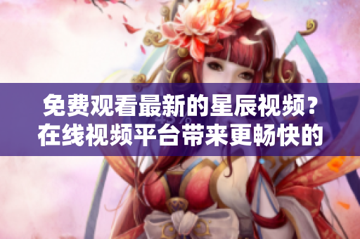 免費(fèi)觀看最新的星辰視頻？在線視頻平臺(tái)帶來更暢快的觀賞體驗(yàn)！
