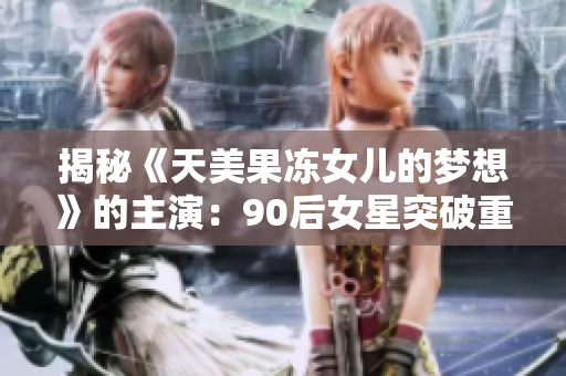 揭秘《天美果凍女兒的夢(mèng)想》的主演：90后女星突破重圍成就巔峰