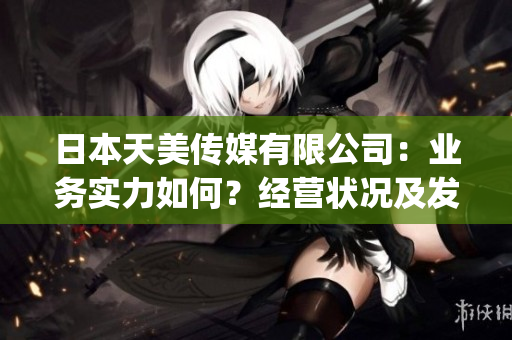 日本天美傳媒有限公司：業(yè)務實力如何？經(jīng)營狀況及發(fā)展前景分析！(1)
