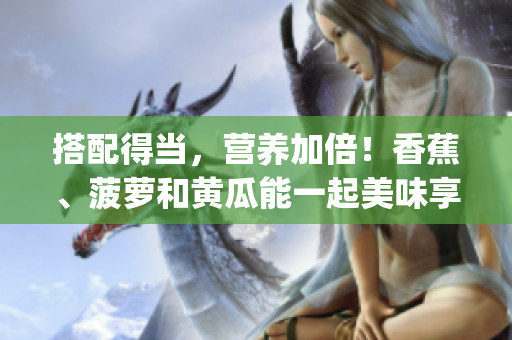 搭配得當(dāng)，營(yíng)養(yǎng)加倍！香蕉、菠蘿和黃瓜能一起美味享用嗎？(1)
