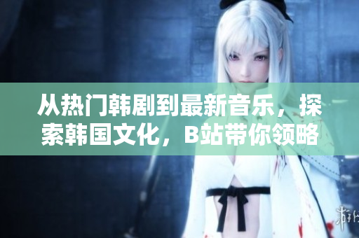 從熱門韓劇到最新音樂，探索韓國文化，B站帶你領略韓國愛情風情！