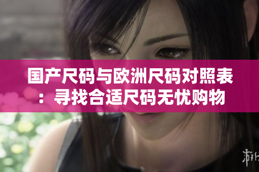 國產(chǎn)尺碼與歐洲尺碼對照表：尋找合適尺碼無憂購物