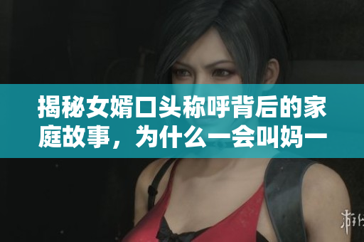 揭秘女婿口頭稱呼背后的家庭故事，為什么一會叫媽一會叫阿姨？