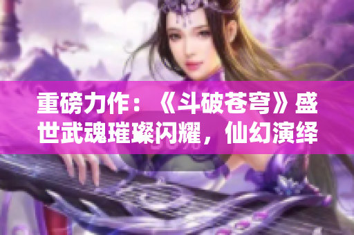 重磅力作：《斗破蒼穹》盛世武魂璀璨閃耀，仙幻演繹絕世大亂斗！