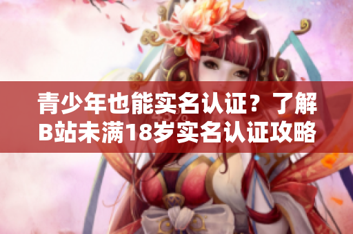 青少年也能實(shí)名認(rèn)證？了解B站未滿18歲實(shí)名認(rèn)證攻略