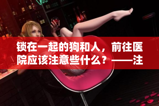 鎖在一起的狗和人，前往醫(yī)院應該注意些什么？——注意事項分享！