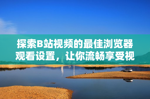 探索B站視頻的最佳瀏覽器觀看設(shè)置，讓你流暢享受視聽(tīng)盛宴