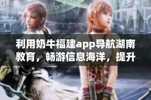 利用奶牛福建app導(dǎo)航湖南教育，暢游信息海洋，提升教育品質(zhì)(1)