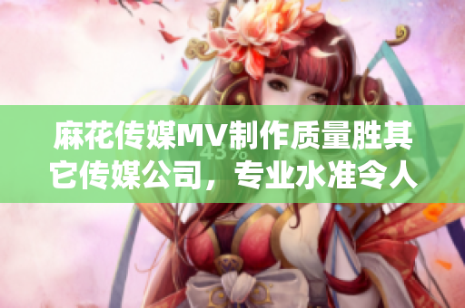 麻花傳媒MV制作質(zhì)量勝其它傳媒公司，專業(yè)水準(zhǔn)令人驚嘆(1)