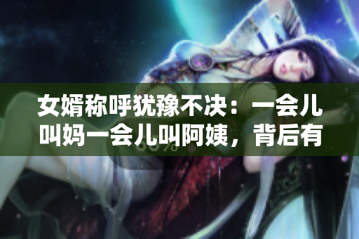 女婿稱呼猶豫不決：一會兒叫媽一會兒叫阿姨，背后有何深意？