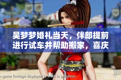 吳夢(mèng)夢(mèng)婚禮當(dāng)天，伴郎提前進(jìn)行試車(chē)并幫助搬家，喜慶氛圍絲毫未減