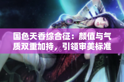 國色天香綜合征:顏值與氣質(zhì)雙重加持,引領(lǐng)審美標(biāo)準(zhǔn) 國色天香綜合征:顏值與氣質(zhì)雙重加持,引領(lǐng)審美標(biāo)準(zhǔn)