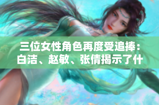 三位女性角色再度受追捧：白潔、趙敏、張倩揭示了什么