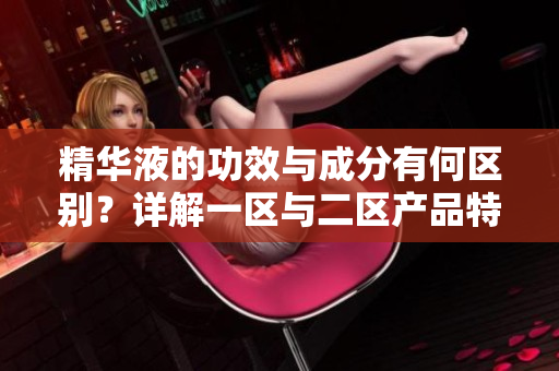 精華液的功效與成分有何區(qū)別？詳解一區(qū)與二區(qū)產(chǎn)品特點(diǎn)