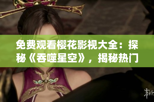 免費(fèi)觀看櫻花影視大全：探秘《吞噬星空》，揭秘?zé)衢T科幻劇的魅力！(1)
