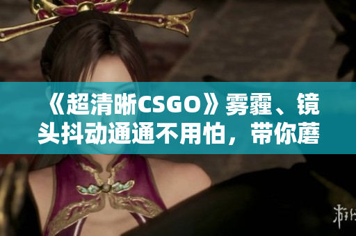 《超清晰CSGO》霧霾、鏡頭抖動通通不用怕，帶你蘑菇大片快樂開黑