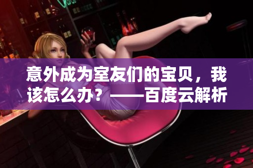 意外成為室友們的寶貝，我該怎么辦？——百度云解析
