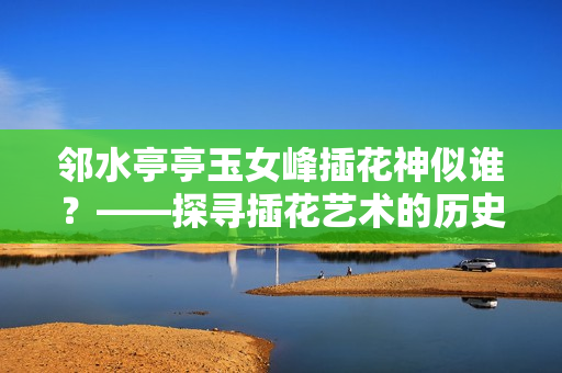 鄰水亭亭玉女峰插花神似誰？——探尋插花藝術(shù)的歷史淵源