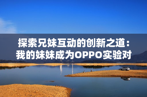 探索兄妹互動(dòng)的創(chuàng)新之道：我的妹妹成為OPPO實(shí)驗(yàn)對象的創(chuàng)意探索