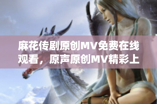 麻花傳劇原創(chuàng)MV免費(fèi)在線觀看，原聲原創(chuàng)MV精彩上線，極具觀賞性(1)
