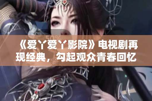 《愛(ài)丫愛(ài)丫影院》電視劇再現(xiàn)經(jīng)典，勾起觀眾青春回憶的浪漫情節(jié)！