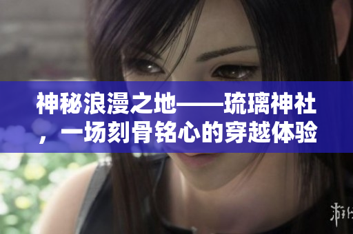 神秘浪漫之地——琉璃神社，一場刻骨銘心的穿越體驗！