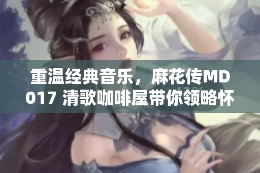 重溫經(jīng)典音樂(lè)，麻花傳MD017 清歌咖啡屋帶你領(lǐng)略懷舊與浪漫
