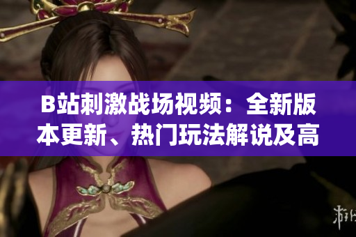 B站刺激戰(zhàn)場(chǎng)視頻：全新版本更新、熱門(mén)玩法解說(shuō)及高手實(shí)戰(zhàn)經(jīng)驗(yàn)分享(1)