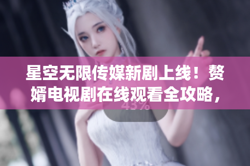 星空無限傳媒新劇上線！贅婿電視劇在線觀看全攻略，精彩內(nèi)容一網(wǎng)打盡(1)