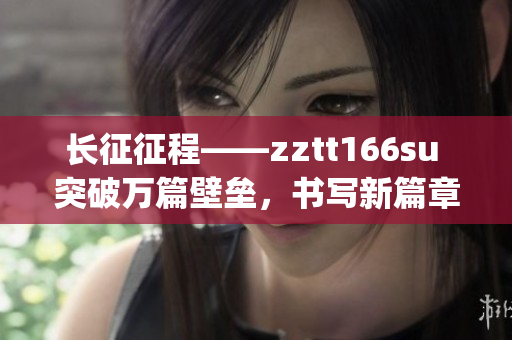 長(zhǎng)征征程——zztt166su 突破萬(wàn)篇壁壘，書(shū)寫(xiě)新篇章(1)