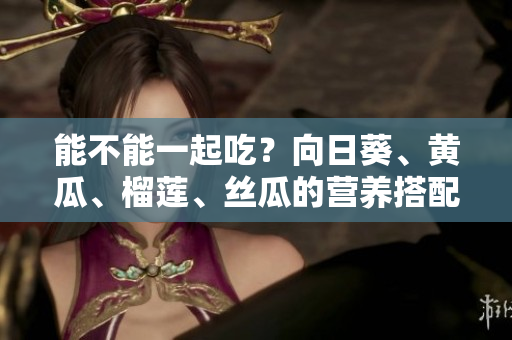 能不能一起吃？向日葵、黃瓜、榴蓮、絲瓜的營(yíng)養(yǎng)搭配詳解