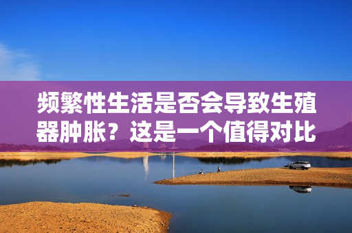 頻繁性生活是否會導(dǎo)致生殖器腫脹？這是一個值得對比的熱門議題