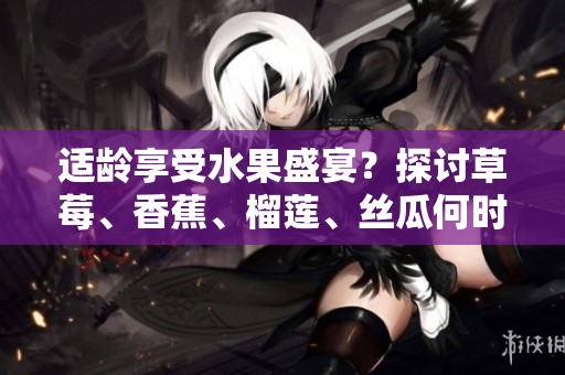 適齡享受水果盛宴？探討草莓、香蕉、榴蓮、絲瓜何時(shí)可入口