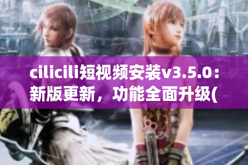 cilicili短視頻安裝v3.5.0：新版更新，功能全面升級(1)