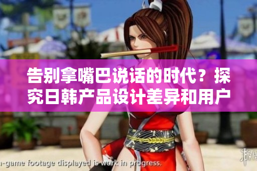 告別拿嘴巴說話的時(shí)代？探究日韓產(chǎn)品設(shè)計(jì)差異和用戶體驗(yàn)