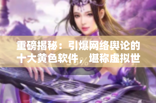 重磅揭秘：引爆網(wǎng)絡(luò)輿論的十大黃色軟件，堪稱虛擬世界的毒瘤