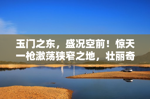 玉門之東，盛況空前！驚天一槍激蕩狹窄之地，壯麗奇觀震撼世人！