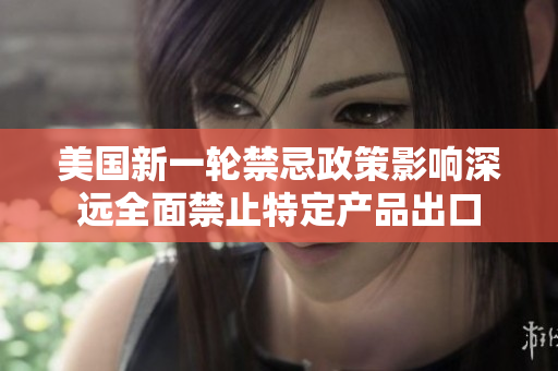 美國新一輪禁忌政策影響深遠全面禁止特定產(chǎn)品出口