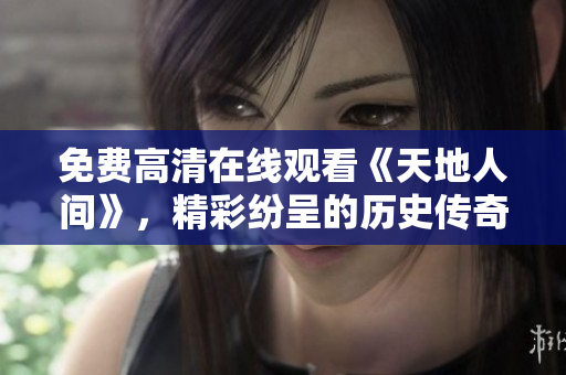免費高清在線觀看《天地人間》，精彩紛呈的歷史傳奇！