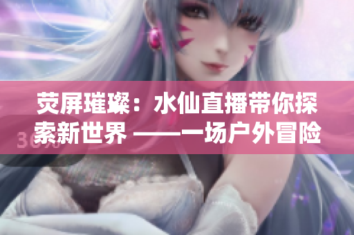 熒屏璀璨:水仙直播帶你探索新世界 ——一場(chǎng)戶外冒險(xiǎn)的視覺盛宴 熒屏璀璨:水仙直播帶你探索新世界 ——一場(chǎng)戶外冒險(xiǎn)的視覺盛宴