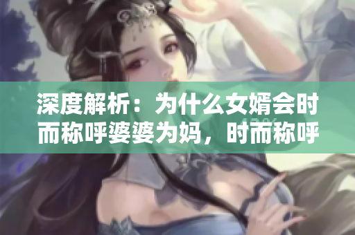 深度解析：為什么女婿會時而稱呼婆婆為媽，時而稱呼姑姑為阿姨？