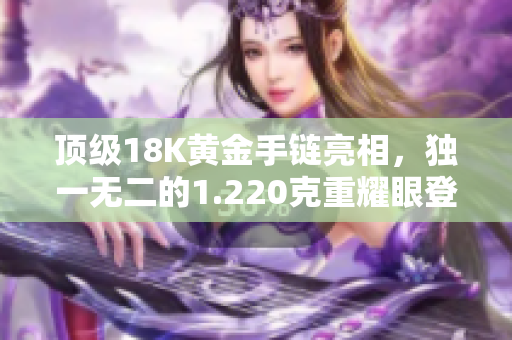 頂級(jí)18K黃金手鏈亮相，獨(dú)一無(wú)二的1.220克重耀眼登場(chǎng)！