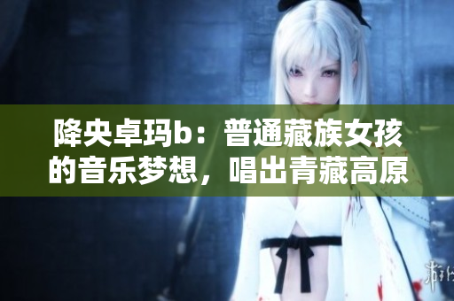 降央卓瑪b：普通藏族女孩的音樂(lè)夢(mèng)想，唱出青藏高原的詩(shī)意生活