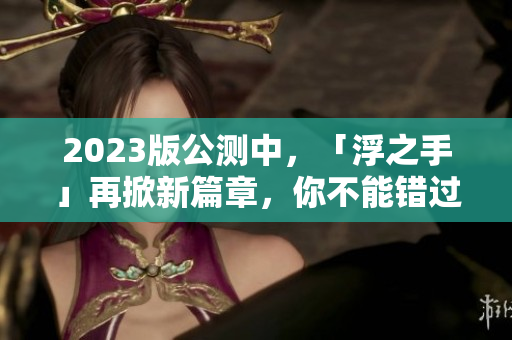 2023版公測(cè)中，「浮之手」再掀新篇章，你不能錯(cuò)過(guò)的全新功能！