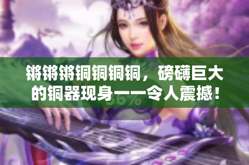 鏘鏘鏘銅銅銅銅，磅礴巨大的銅器現(xiàn)身一一令人震撼！