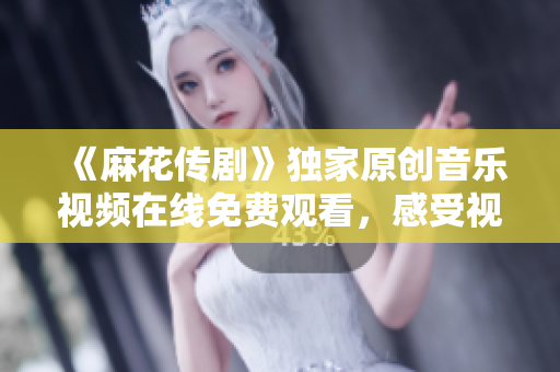 《麻花傳劇》獨(dú)家原創(chuàng)音樂視頻在線免費(fèi)觀看，感受視聽盛宴