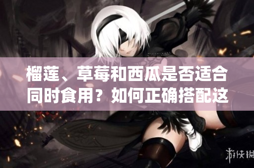 榴蓮、草莓和西瓜是否適合同時食用？如何正確搭配這三種水果？(1)